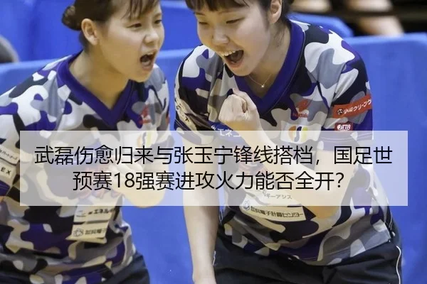 武磊伤愈归来与张玉宁锋线搭档，国足世预赛18强赛进攻火力能否全开？