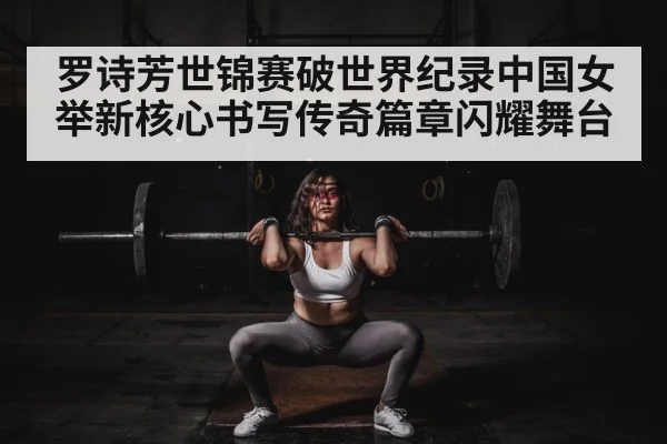 罗诗芳世锦赛破世界纪录中国女举新核心书写传奇篇章闪耀舞台