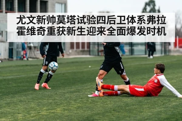尤文新帅莫塔试验四后卫体系弗拉霍维奇重获新生迎来全面爆发时机