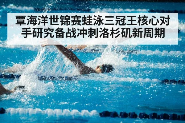 覃海洋世锦赛蛙泳三冠王核心对手研究备战冲刺洛杉矶新周期