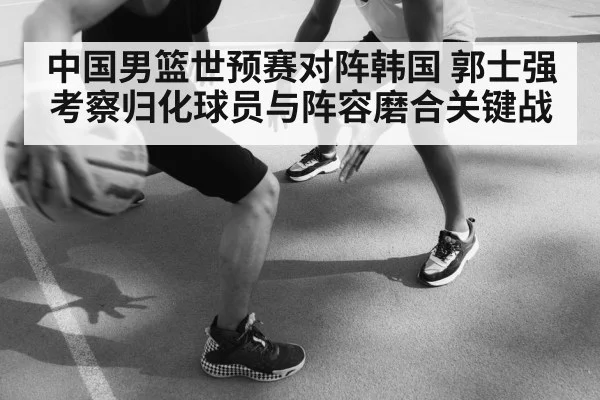 中国男篮世预赛对阵韩国 郭士强考察归化球员与阵容磨合关键战